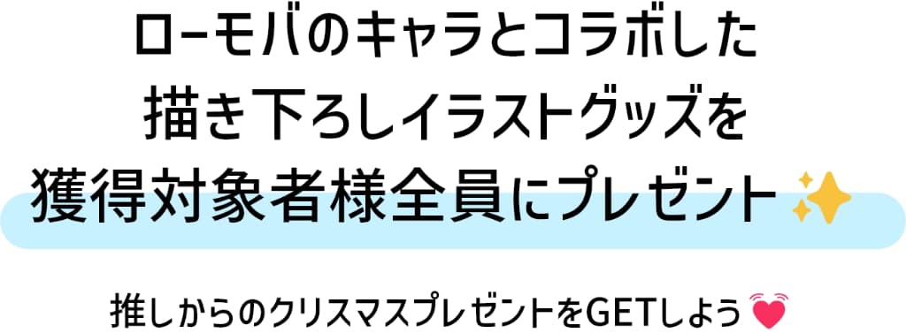 ローモバのキャラとコラボした描き下ろしイラストグッズを、獲得対象者様全員にプレゼント！推しからのクリスマスプレゼントをGETしよう！